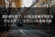 真的绷不住了：91网浏览器深夜那波讨论太顶了，让不少人半夜睡不着