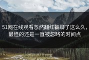 51网在线观看忽然翻红被聊了这么久，最怪的还是一直被忽略的时间点