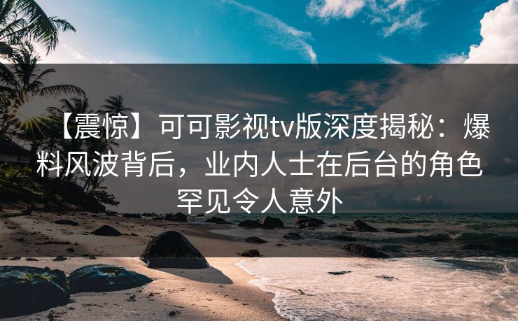 【震惊】可可影视tv版深度揭秘：爆料风波背后，业内人士在后台的角色罕见令人意外