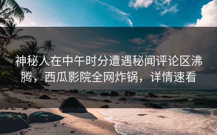 神秘人在中午时分遭遇秘闻评论区沸腾，西瓜影院全网炸锅，详情速看