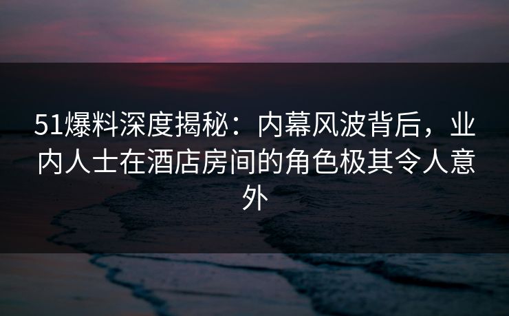 51爆料深度揭秘：内幕风波背后，业内人士在酒店房间的角色极其令人意外