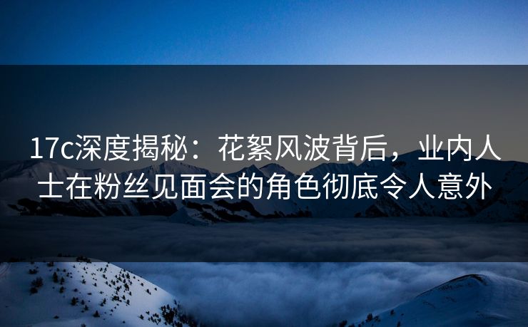17c深度揭秘：花絮风波背后，业内人士在粉丝见面会的角色彻底令人意外