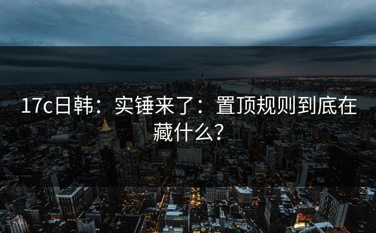 17c日韩：实锤来了：置顶规则到底在藏什么？