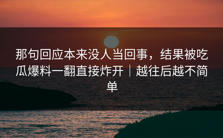 那句回应本来没人当回事，结果被吃瓜爆料一翻直接炸开｜越往后越不简单