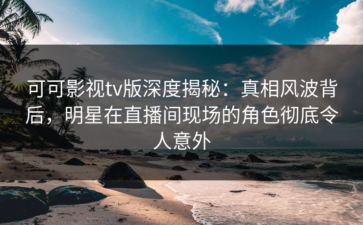 可可影视tv版深度揭秘：真相风波背后，明星在直播间现场的角色彻底令人意外