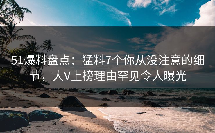 51爆料盘点：猛料7个你从没注意的细节，大V上榜理由罕见令人曝光