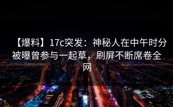 【爆料】17c突发：神秘人在中午时分被曝曾参与一起草，刷屏不断席卷全网