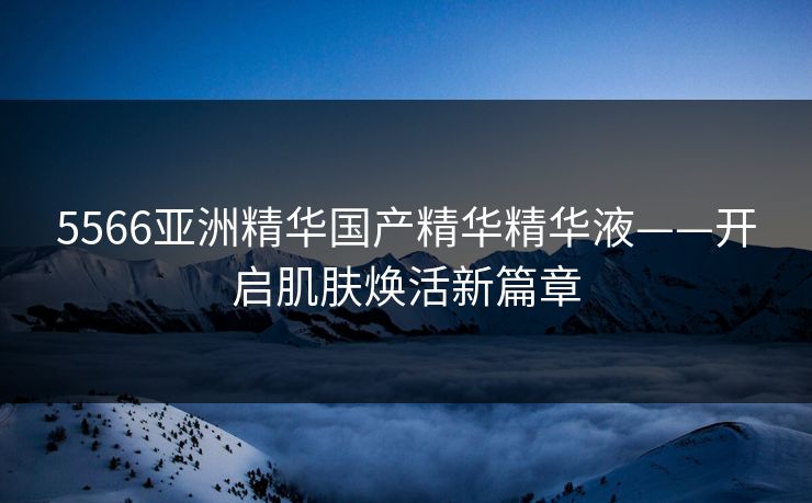 5566亚洲精华国产精华精华液——开启肌肤焕活新篇章
