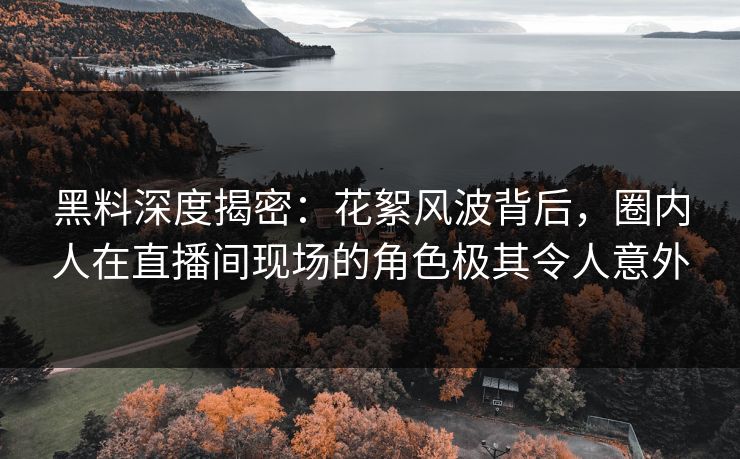 黑料深度揭密：花絮风波背后，圈内人在直播间现场的角色极其令人意外