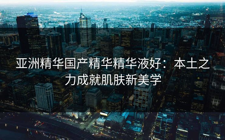 亚洲精华国产精华精华液好：本土之力成就肌肤新美学
