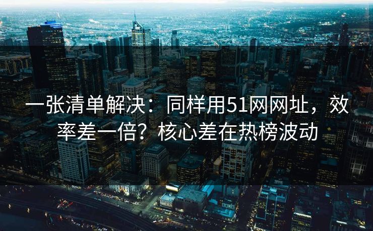 一张清单解决:同样用51网网址,效率差一倍?核心差在热榜波动 一张清单解决:同样用51网网址,效率差一倍?核心差在热榜波动