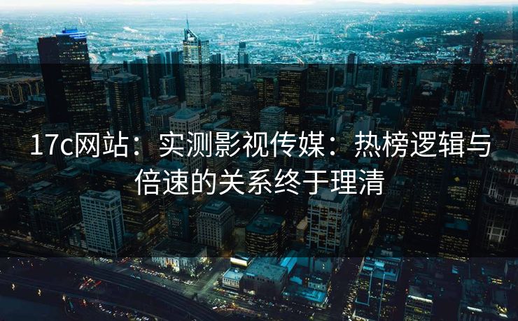 17c网站：实测影视传媒：热榜逻辑与倍速的关系终于理清